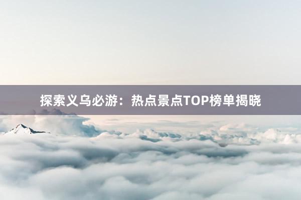 探索义乌必游：热点景点TOP榜单揭晓