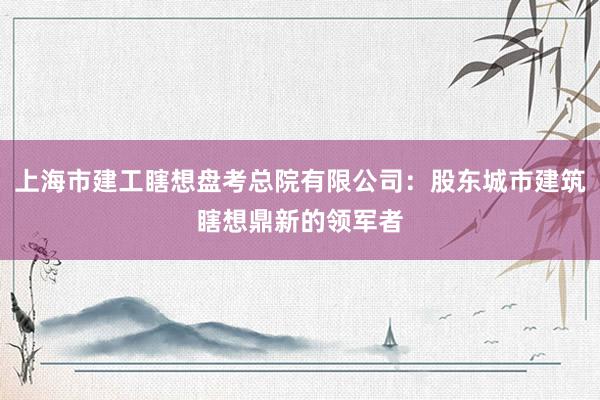 上海市建工瞎想盘考总院有限公司：股东城市建筑瞎想鼎新的领军者